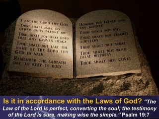Is it in accordance with the Laws of God? “The
Law of the Lord is perfect, converting the soul; the testimony
of the Lord is sure, making wise the simple.” Psalm 19:7
 