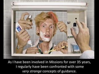 As I have been involved in Missions for over 35 years,
I regularly have been confronted with some
very strange concepts of guidance.
 