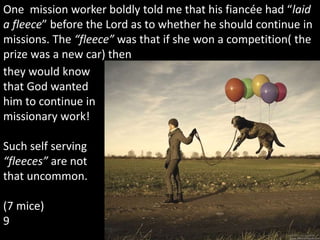 One mission worker boldly told me that his fiancée had “laid
a fleece” before the Lord as to whether he should continue in
missions. The “fleece” was that if she won a competition( the
prize was a new car) then
they would know
that God wanted
him to continue in
missionary work!
Such self serving
“fleeces” are not
that uncommon.
(7 mice)
9
 