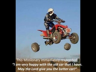 This Missionary immediately responded:
“I am very happy with the old car that I have.
May the Lord give you the better car!”
 