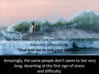 We have frequently had individuals arrive on our
doorstep announcing:
“God told me to join your Mission!”
Amazingly, the same people don’t seem to last very
long, deserting at the first sign of stress
and difficulty.
 