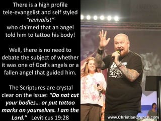 There is a high profile
tele-evangelist and self styled
“revivalist”
who claimed that an angel
told him to tattoo his body!
Well, there is no need to
debate the subject of whether
it was one of God’s angels or a
fallen angel that guided him.
The Scriptures are crystal
clear on the issue: “Do not cut
your bodies… or put tattoo
marks on yourselves. I am the
Lord.” Leviticus 19:28
 