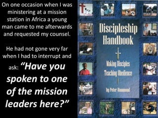On one occasion when I was
ministering at a mission
station in Africa a young
man came to me afterwards
and requested my counsel.
He had not gone very far
when I had to interrupt and
ask: “Have you
spoken to one
of the mission
leaders here?”
 