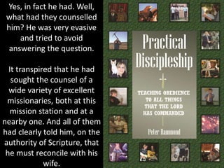 Yes, in fact he had. Well,
what had they counselled
him? He was very evasive
and tried to avoid
answering the question.
It transpired that he had
sought the counsel of a
wide variety of excellent
missionaries, both at this
mission station and at a
nearby one. And all of them
had clearly told him, on the
authority of Scripture, that
he must reconcile with his
wife.
 