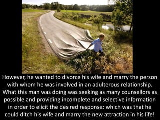 However, he wanted to divorce his wife and marry the person
with whom he was involved in an adulterous relationship.
What this man was doing was seeking as many counsellors as
possible and providing incomplete and selective information
in order to elicit the desired response: which was that he
could ditch his wife and marry the new attraction in his life!
 
