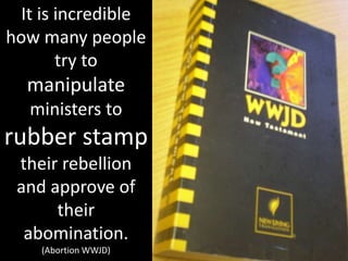 It is incredible
how many people
try to
manipulate
ministers to
rubber stamp
their rebellion
and approve of
their
abomination.
(Abortion WWJD)
 