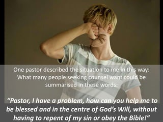 One pastor described the situation to me in this way:
What many people seeking counsel want could be
summarised in these words:
“Pastor, I have a problem, how can you help me to
be blessed and in the centre of God’s Will, without
having to repent of my sin or obey the Bible!”
 