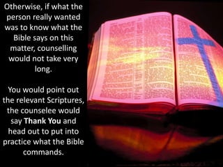 Otherwise, if what the
person really wanted
was to know what the
Bible says on this
matter, counselling
would not take very
long.
You would point out
the relevant Scriptures,
the counselee would
say Thank You and
head out to put into
practice what the Bible
commands.
 