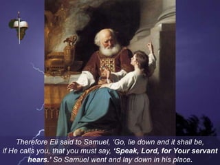 Therefore Eli said to Samuel, ‘Go, lie down and it shall be,
if He calls you, that you must say, ‘Speak, Lord, for Your servant
hears.’ So Samuel went and lay down in his place.
 