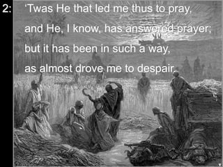 2: ‘Twas He that led me thus to pray,
and He, I know, has answered prayer;
but it has been in such a way,
as almost drove me to despair.
 