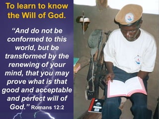 To learn to know
the Will of God.
“And do not be
conformed to this
world, but be
transformed by the
renewing of your
mind, that you may
prove what is that
good and acceptable
and perfect will of
God.” Romans 12:2
 