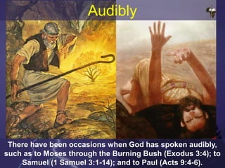 There have been occasions when God has spoken audibly,
such as to Moses through the Burning Bush (Exodus 3:4); to
Samuel (1 Samuel 3:1-14); and to Paul (Acts 9:4-6).
Audibly
 
