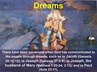 Dreams
There have been occasions when God has communicated to
His people through dreams, such as to Jacob (Genesis
28:12-15); to Joseph (Genesis 37:5-9); to Joseph, the
husband of Mary (Matthew 1:20-24; 2:13); and to Paul
(Acts 23:11).
 