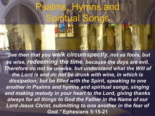 Psalms, Hymns and
Spiritual Songs
“See then that you walk circumspectly, not as fools, but
as wise, redeeming the time, because the days are evil.
Therefore do not be unwise, but understand what the Will of
the Lord is and do not be drunk with wine, in which is
dissipation; but be filled with the Spirit, speaking to one
another in Psalms and hymns and spiritual songs, singing
and making melody in your heart to the Lord, giving thanks
always for all things to God the Father in the Name of our
Lord Jesus Christ, submitting to one another in the fear of
God.” Ephesians 5:15-21
 