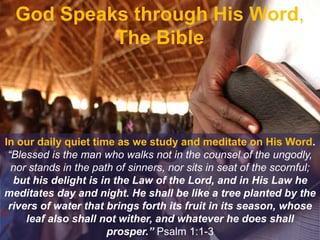 God Speaks through His Word,
The Bible
In our daily quiet time as we study and meditate on His Word.
“Blessed is the man who walks not in the counsel of the ungodly,
nor stands in the path of sinners, nor sits in seat of the scornful;
but his delight is in the Law of the Lord, and in His Law he
meditates day and night. He shall be like a tree planted by the
rivers of water that brings forth its fruit in its season, whose
leaf also shall not wither, and whatever he does shall
prosper.” Psalm 1:1-3
 