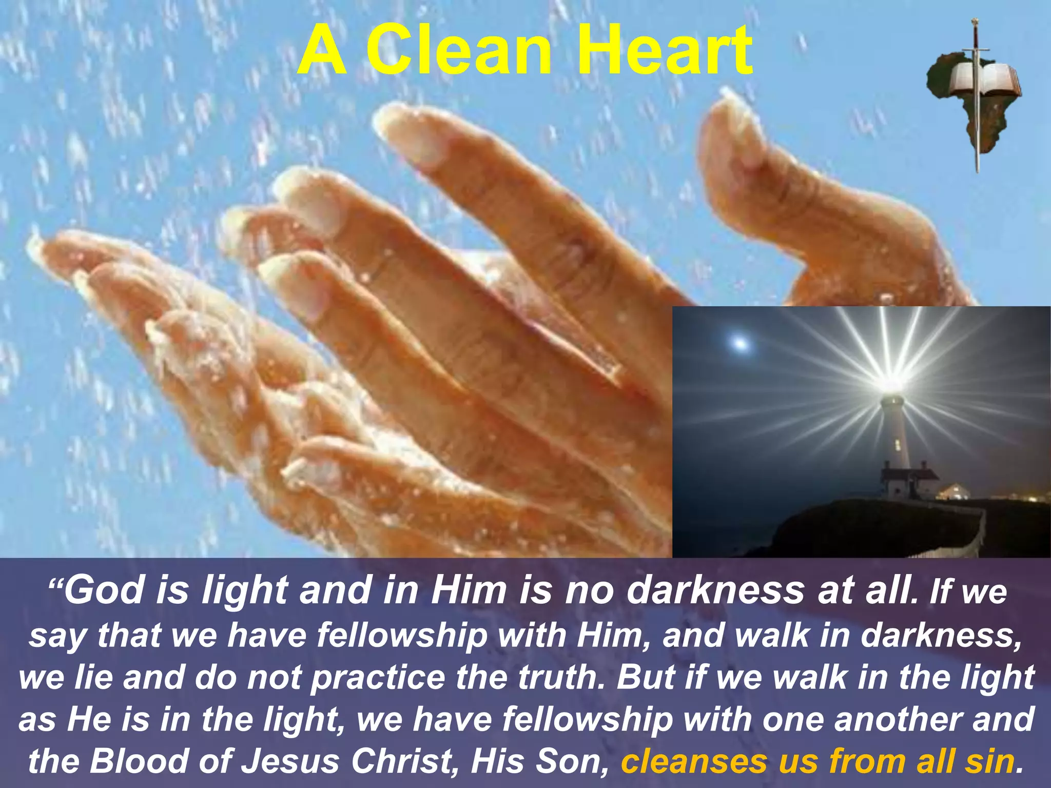“God is light and in Him is no darkness at all. If we
say that we have fellowship with Him, and walk in darkness,
we lie and do not practice the truth. But if we walk in the light
as He is in the light, we have fellowship with one another and
the Blood of Jesus Christ, His Son, cleanses us from all sin.
A Clean Heart
 