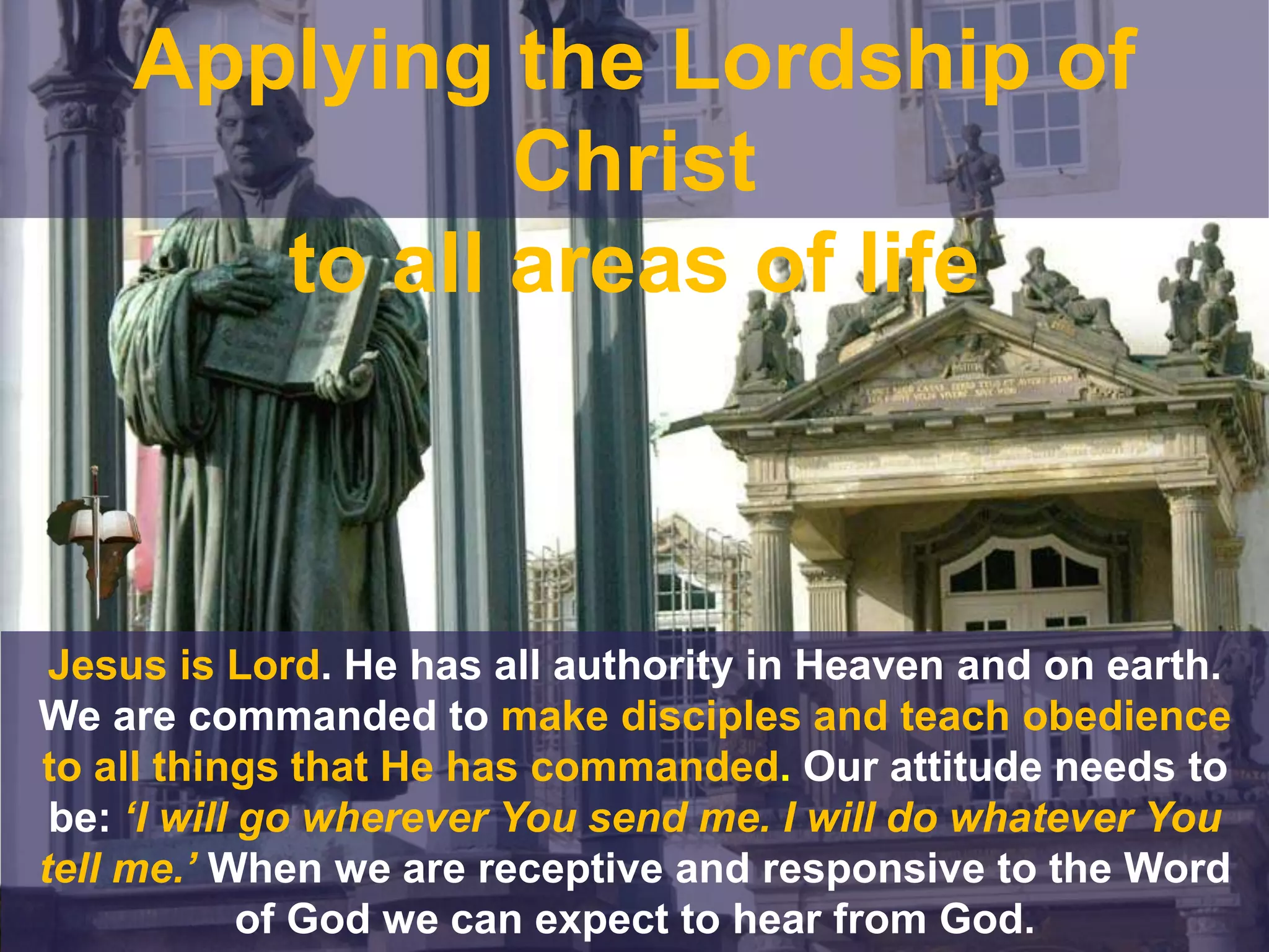 Jesus is Lord. He has all authority in Heaven and on earth.
We are commanded to make disciples and teach obedience
to all things that He has commanded. Our attitude needs to
be: ‘I will go wherever You send me. I will do whatever You
tell me.’ When we are receptive and responsive to the Word
of God we can expect to hear from God.
Applying the Lordship of
Christ
to all areas of life
 