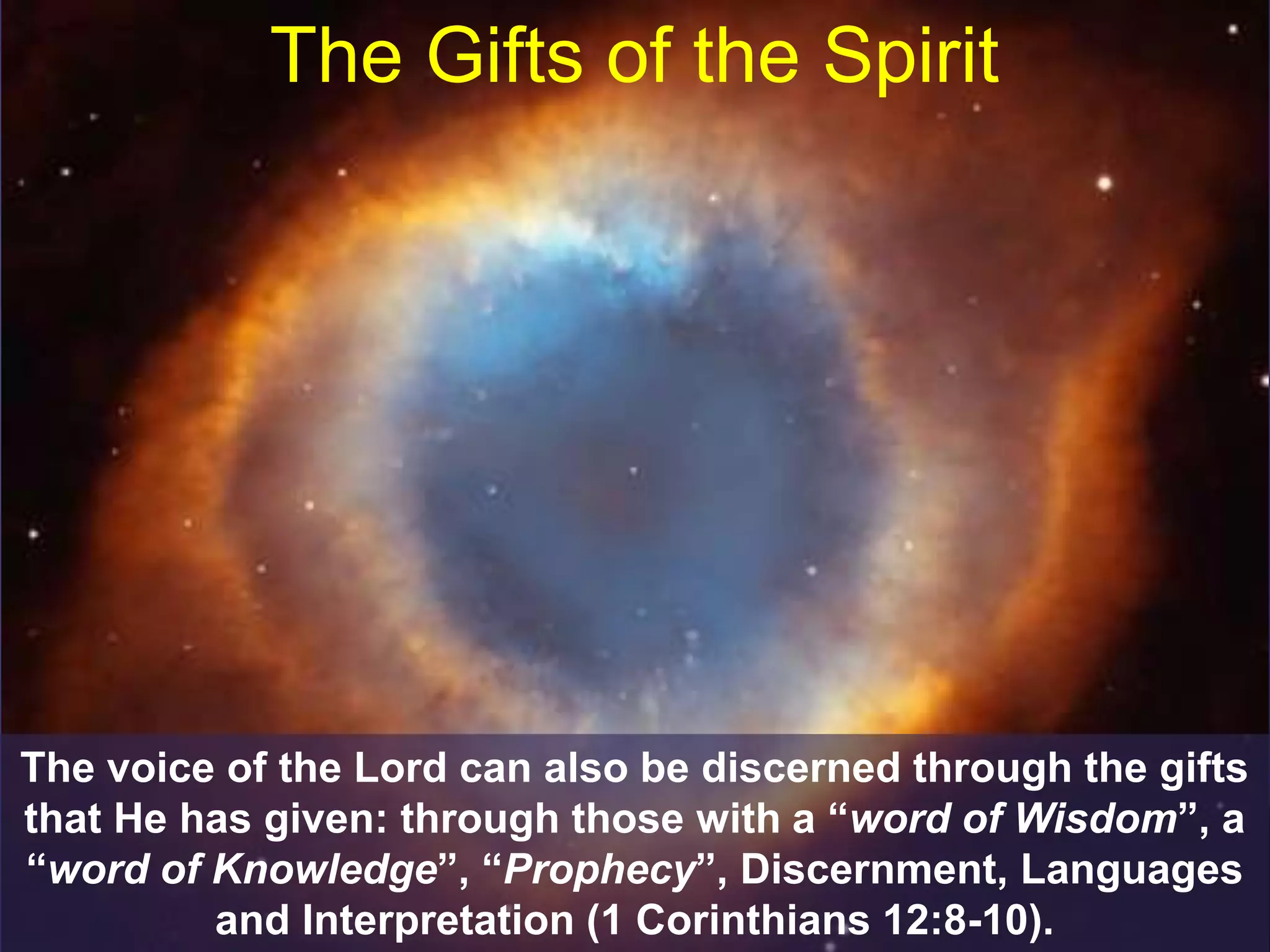 The Gifts of the Spirit
The voice of the Lord can also be discerned through the gifts
that He has given: through those with a “word of Wisdom”, a
“word of Knowledge”, “Prophecy”, Discernment, Languages
and Interpretation (1 Corinthians 12:8-10).
 
