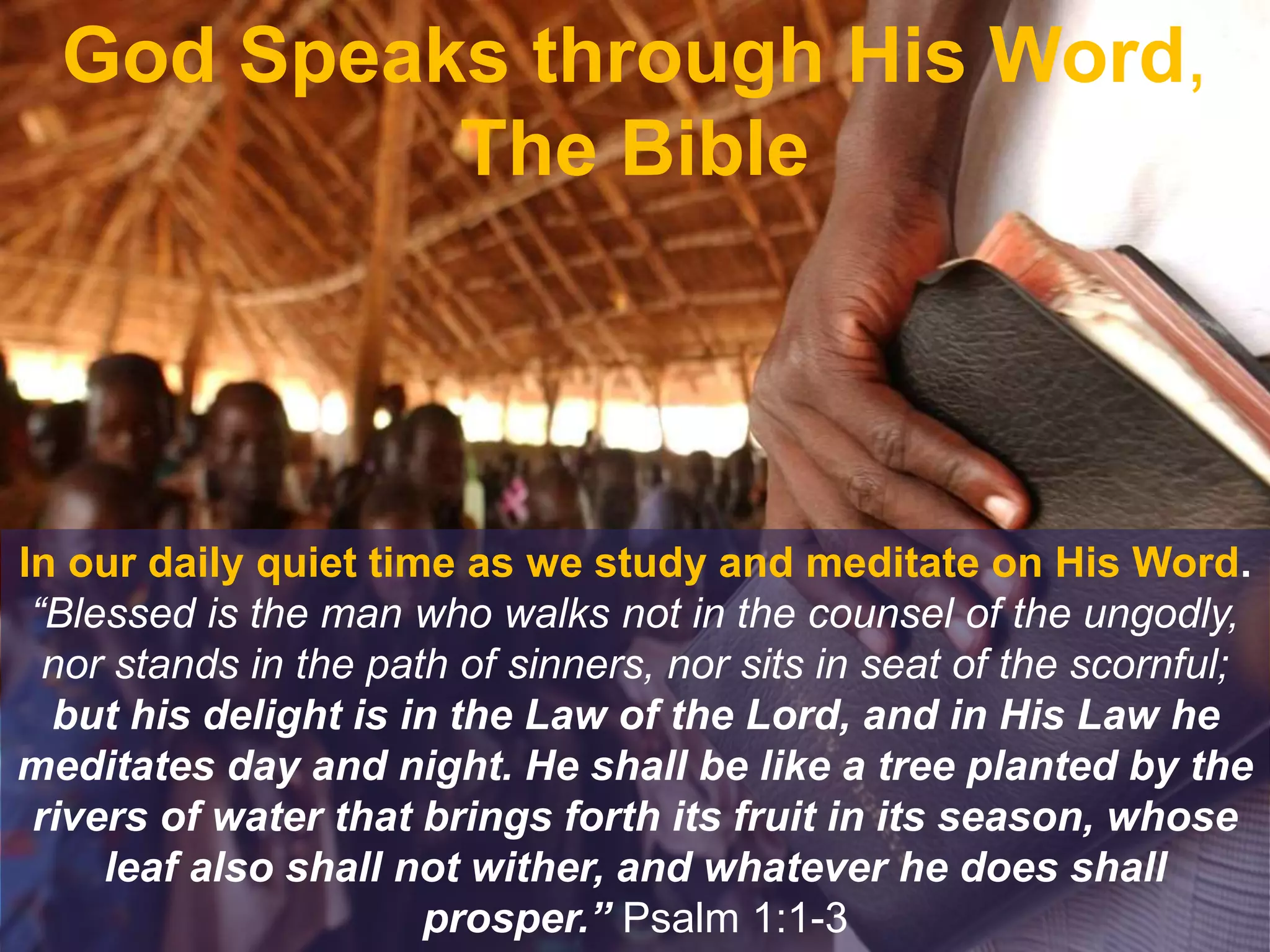 God Speaks through His Word,
The Bible
In our daily quiet time as we study and meditate on His Word.
“Blessed is the man who walks not in the counsel of the ungodly,
nor stands in the path of sinners, nor sits in seat of the scornful;
but his delight is in the Law of the Lord, and in His Law he
meditates day and night. He shall be like a tree planted by the
rivers of water that brings forth its fruit in its season, whose
leaf also shall not wither, and whatever he does shall
prosper.” Psalm 1:1-3
 