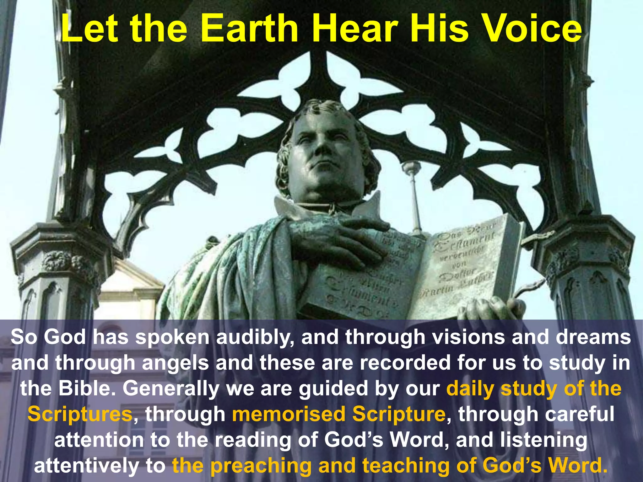 Let the Earth Hear His Voice
So God has spoken audibly, and through visions and dreams
and through angels and these are recorded for us to study in
the Bible. Generally we are guided by our daily study of the
Scriptures, through memorised Scripture, through careful
attention to the reading of God’s Word, and listening
attentively to the preaching and teaching of God’s Word.
 