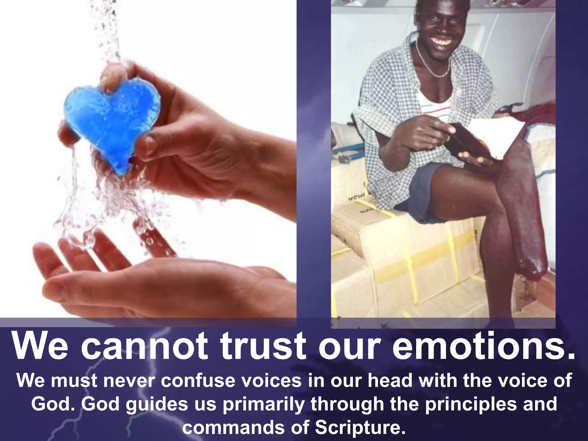 We cannot trust our emotions.
We must never confuse voices in our head with the voice of
God. God guides us primarily through the principles and
commands of Scripture.
 