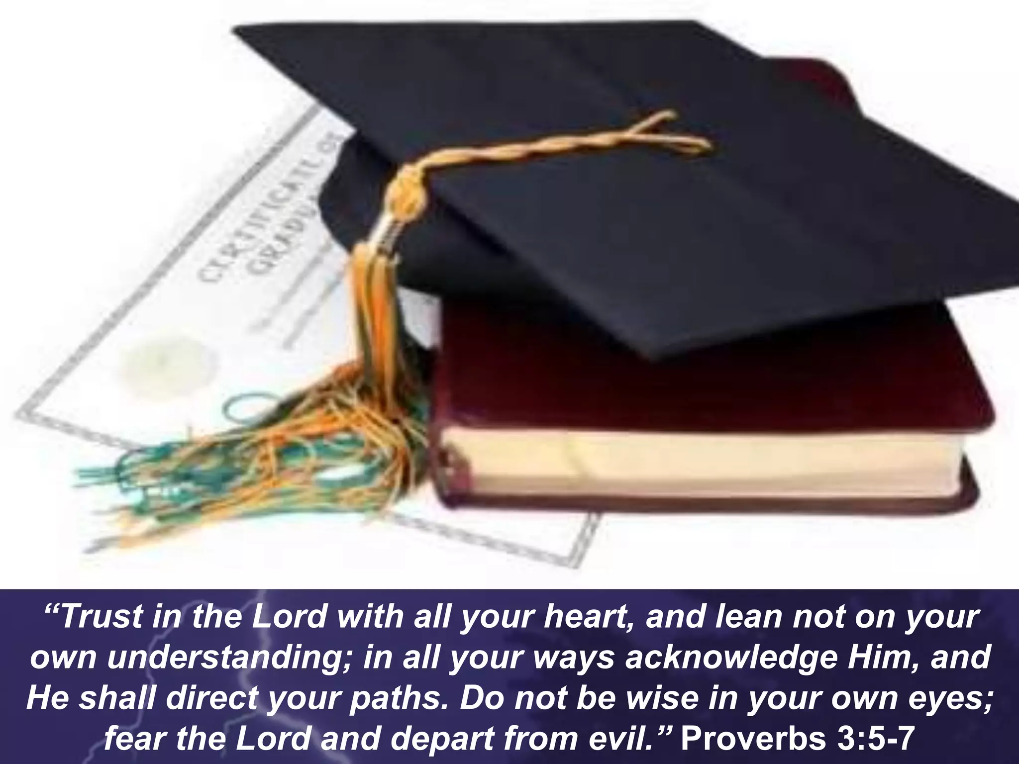 “Trust in the Lord with all your heart, and lean not on your
own understanding; in all your ways acknowledge Him, and
He shall direct your paths. Do not be wise in your own eyes;
fear the Lord and depart from evil.” Proverbs 3:5-7
 