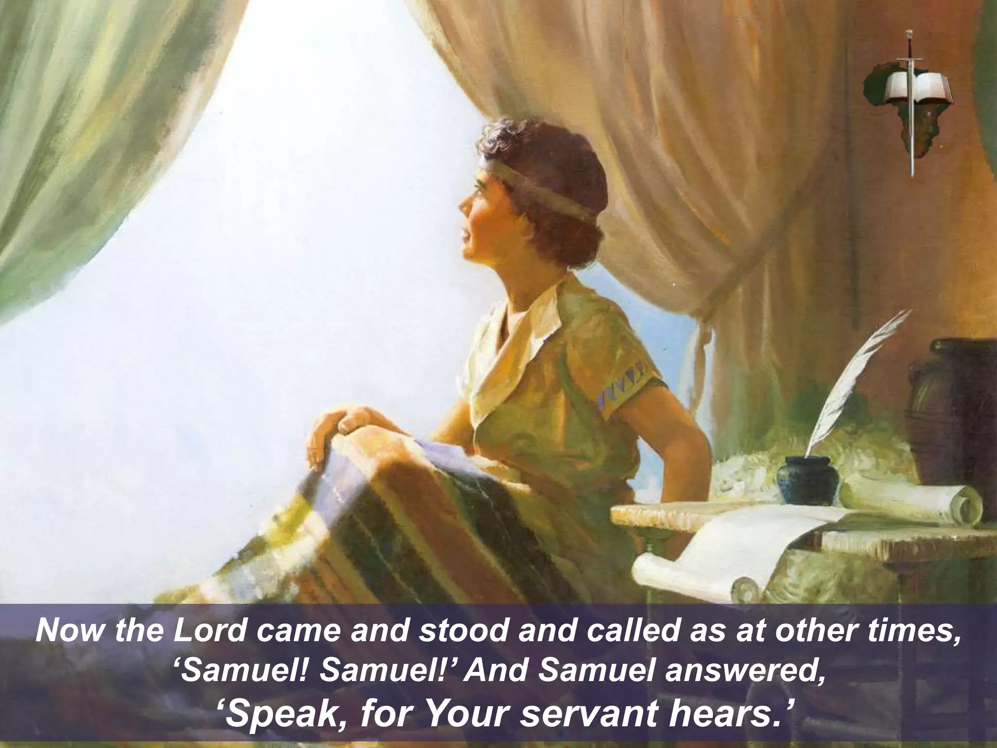 Now the Lord came and stood and called as at other times,
‘Samuel! Samuel!’ And Samuel answered,
‘Speak, for Your servant hears.’
 