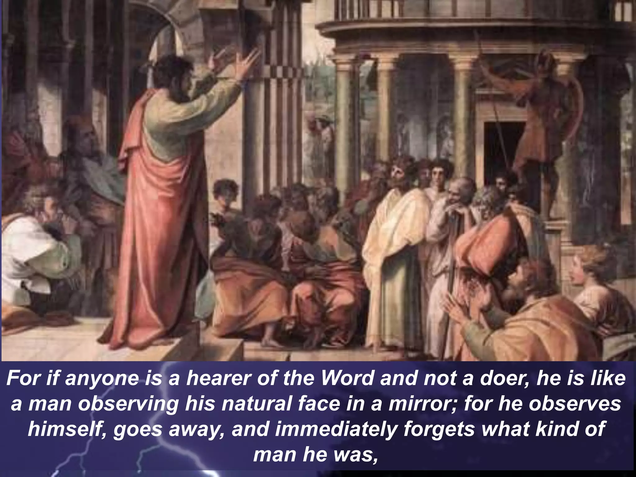 For if anyone is a hearer of the Word and not a doer, he is like
a man observing his natural face in a mirror; for he observes
himself, goes away, and immediately forgets what kind of
man he was,
 