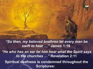 “So then, my beloved brethren let every man be
swift to hear …” James 1:19
“He who has an ear let him hear what the Spirit says
to the churches …” Revelation 2:11
Spiritual deafness is condemned throughout the
Scriptures:
 