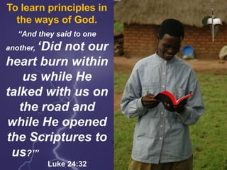 To learn principles in
the ways of God.
“And they said to one
another, ‘Did not our
heart burn within
us while He
talked with us on
the road and
while He opened
the Scriptures to
us?’”
Luke 24:32
 