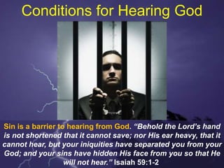 Conditions for Hearing God
Sin is a barrier to hearing from God. “Behold the Lord’s hand
is not shortened that it cannot save; nor His ear heavy, that it
cannot hear, but your iniquities have separated you from your
God; and your sins have hidden His face from you so that He
will not hear.” Isaiah 59:1-2
 