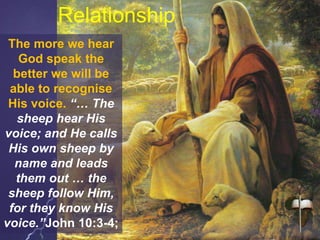 The more we hear
God speak the
better we will be
able to recognise
His voice. “… The
sheep hear His
voice; and He calls
His own sheep by
name and leads
them out … the
sheep follow Him,
for they know His
voice.”John 10:3-4;
Relationship
 