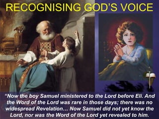 RECOGNISING GOD’S VOICE
“Now the boy Samuel ministered to the Lord before Eli. And
the Word of the Lord was rare in those days; there was no
widespread Revelation… Now Samuel did not yet know the
Lord, nor was the Word of the Lord yet revealed to him.
 