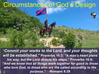 Circumstances of God’s Design
“Commit your works to the Lord, and your thoughts
will be established.” Proverbs 16:3; “A man’s heart plans
his way, but the Lord directs his steps.” Proverbs 16:9;
“And we know that all things work together for good to those
who love God, to those who are the called according to His
purpose.” Romans 8:28
 
