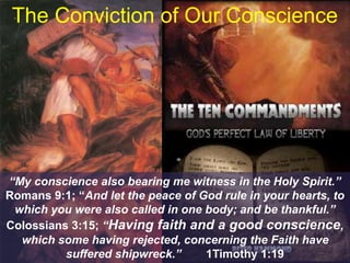 The Conviction of Our Conscience
“My conscience also bearing me witness in the Holy Spirit.”
Romans 9:1; “And let the peace of God rule in your hearts, to
which you were also called in one body; and be thankful.”
Colossians 3:15; “Having faith and a good conscience,
which some having rejected, concerning the Faith have
suffered shipwreck.” 1Timothy 1:19
 
