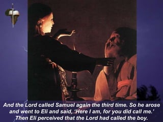 And the Lord called Samuel again the third time. So he arose
and went to Eli and said, ‘Here I am, for you did call me.’
Then Eli perceived that the Lord had called the boy.
 