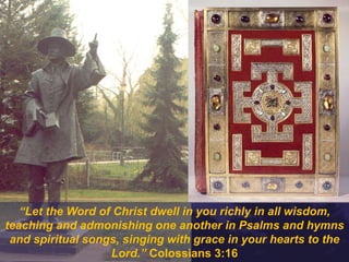 “Let the Word of Christ dwell in you richly in all wisdom,
teaching and admonishing one another in Psalms and hymns
and spiritual songs, singing with grace in your hearts to the
Lord.” Colossians 3:16
 