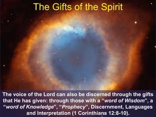 The Gifts of the Spirit
The voice of the Lord can also be discerned through the gifts
that He has given: through those with a “word of Wisdom”, a
“word of Knowledge”, “Prophecy”, Discernment, Languages
and Interpretation (1 Corinthians 12:8-10).
 
