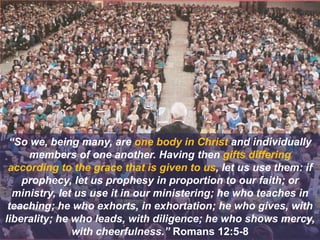 “So we, being many, are one body in Christ and individually
members of one another. Having then gifts differing
according to the grace that is given to us, let us use them: if
prophecy, let us prophesy in proportion to our faith; or
ministry, let us use it in our ministering; he who teaches in
teaching; he who exhorts, in exhortation; he who gives, with
liberality; he who leads, with diligence; he who shows mercy,
with cheerfulness.” Romans 12:5-8
 
