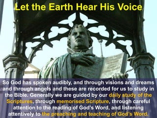 Let the Earth Hear His Voice
So God has spoken audibly, and through visions and dreams
and through angels and these are recorded for us to study in
the Bible. Generally we are guided by our daily study of the
Scriptures, through memorised Scripture, through careful
attention to the reading of God’s Word, and listening
attentively to the preaching and teaching of God’s Word.
 