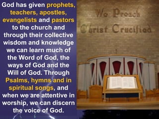 God has given prophets,
teachers, apostles,
evangelists and pastors
to the church and
through their collective
wisdom and knowledge
we can learn much of
the Word of God, the
ways of God and the
Will of God. Through
Psalms, hymns and in
spiritual songs, and
when we are attentive in
worship, we can discern
the voice of God.
 