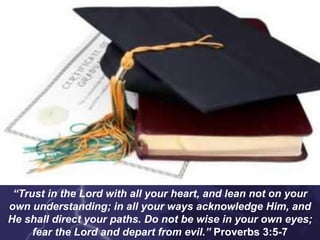 “Trust in the Lord with all your heart, and lean not on your
own understanding; in all your ways acknowledge Him, and
He shall direct your paths. Do not be wise in your own eyes;
fear the Lord and depart from evil.” Proverbs 3:5-7
 