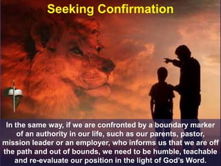 Seeking Confirmation
In the same way, if we are confronted by a boundary marker
of an authority in our life, such as our parents, pastor,
mission leader or an employer, who informs us that we are off
the path and out of bounds, we need to be humble, teachable
and re-evaluate our position in the light of God’s Word.
 