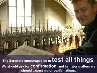 The Scripture encourages us to test all things.
We should ask for confirmation, and in major matters we
should expect major confirmations.
 