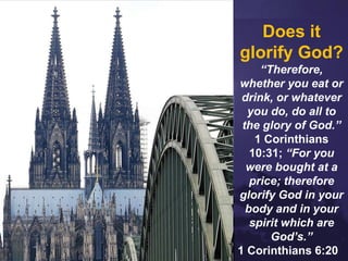 Does it
glorify God?
“Therefore,
whether you eat or
drink, or whatever
you do, do all to
the glory of God.”
1 Corinthians
10:31; “For you
were bought at a
price; therefore
glorify God in your
body and in your
spirit which are
God’s.”
1 Corinthians 6:20
 