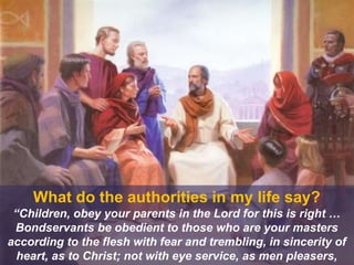What do the authorities in my life say?
“Children, obey your parents in the Lord for this is right …
Bondservants be obedient to those who are your masters
according to the flesh with fear and trembling, in sincerity of
heart, as to Christ; not with eye service, as men pleasers,
 