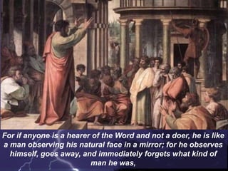 For if anyone is a hearer of the Word and not a doer, he is like
a man observing his natural face in a mirror; for he observes
himself, goes away, and immediately forgets what kind of
man he was,
 