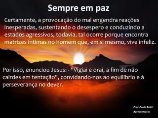 Sempre em paz
Certamente, a provocação do mal engendra reações
inesperadas, sustentando o desespero e conduzindo a
estados agressivos, todavia, tal ocorre porque encontra
matrizes íntimas no homem que, em si mesmo, vive infeliz.
Por isso, enunciou Jesus: - "Vigiai e orai, a fim de não
cairdes em tentação", convidando-nos ao equilíbrio e à
perseverança no dever.
Prof. Paulo Ratki
Apresentações
 