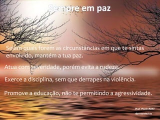 Sempre em paz
Sejam quais forem as circunstâncias em que te sintas
envolvido, mantém a tua paz.
Atua com severidade, porém evita a rudeza.
Exerce a disciplina, sem que derrapes na violência.
Promove a educação, não te permitindo a agressividade.
Prof. Paulo Ratki
Apresentações
 