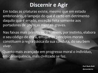 Discernir e Agir
Em todas as criaturas existe, mesmo que em estado
embrionário, o lampejo do que é certo em detrimento
daquilo que é errado, exceção feita somente aos
portadores de doenças mentais graves.
Nas faixas mais primitivas, o homem, por instinto, elabora
o seu código de ética, em que os princípios morais
constituem a regra básica da sua conduta, do seu bem
viver.
Quanto mais avançado em progresso moral o indivíduo,
em consequência, mais civilizado se faz.
Prof. Paulo Ratki
Apresentações
 